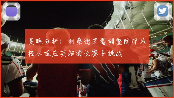 曼晚分析：利桑德罗需调整防守风格以适应英超漫长赛季挑战