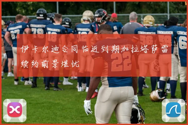伊卡尔迪合同临近到期加拉塔萨雷续约前景堪忧