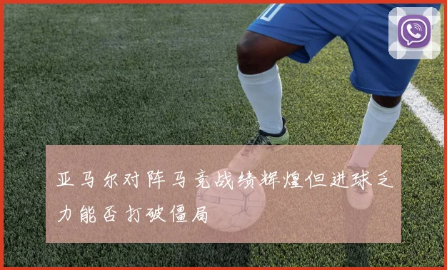 亚马尔对阵马竞战绩辉煌但进球乏力能否打破僵局