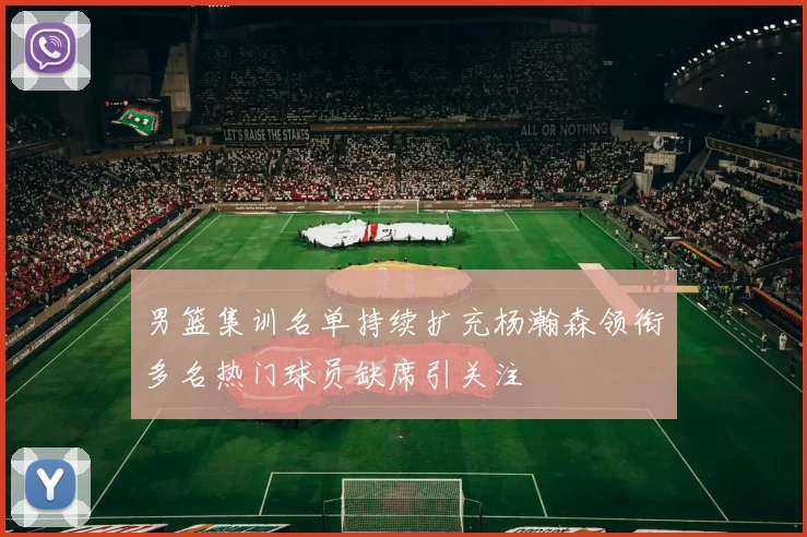 男篮集训名单持续扩充杨瀚森领衔多名热门球员缺席引关注