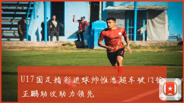 U17国足精彩进球帅惟浩超车破门徐正鹏助攻助力领先