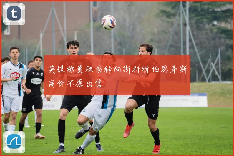 英媒称曼联或转向斯科特伯恩茅斯高价不愿出售