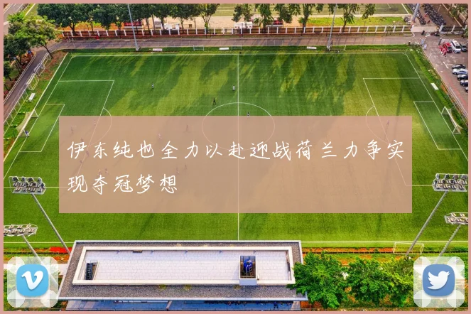 伊东纯也全力以赴迎战荷兰力争实现夺冠梦想