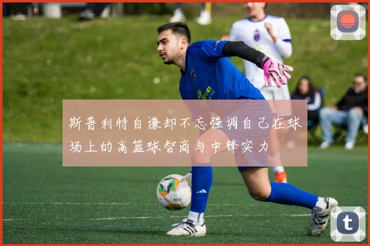 斯普利特自谦却不忘强调自己在球场上的高篮球智商与中锋实力