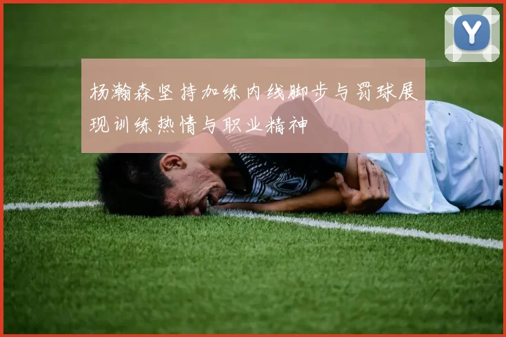 杨瀚森坚持加练内线脚步与罚球展现训练热情与职业精神
