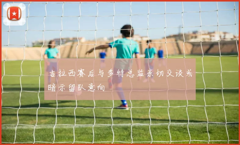 吉拉西赛后与多特总监亲切交谈或暗示留队意向
