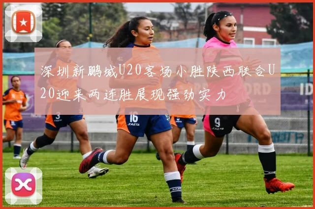 深圳新鹏城U20客场小胜陕西联合U20迎来两连胜展现强劲实力