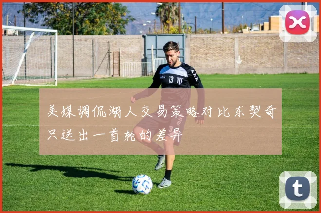 美媒调侃湖人交易策略对比东契奇只送出一首轮的差异