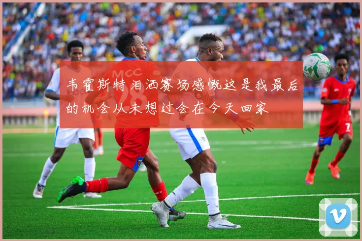 韦霍斯特泪洒赛场感慨这是我最后的机会从未想过会在今天回家