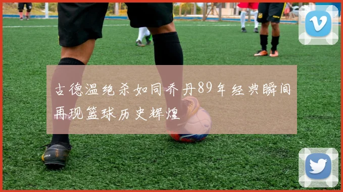 古德温绝杀如同乔丹89年经典瞬间再现篮球历史辉煌