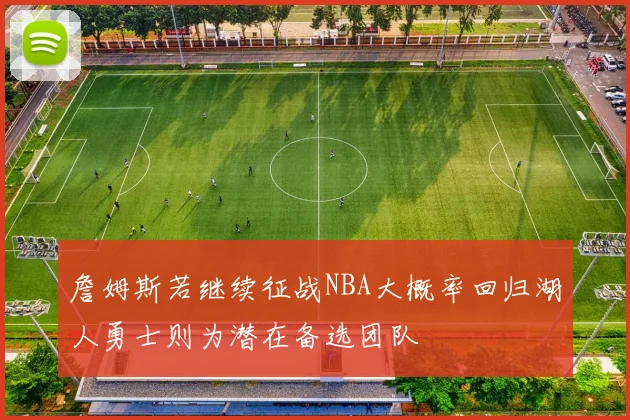 詹姆斯若继续征战NBA大概率回归湖人勇士则为潜在备选团队