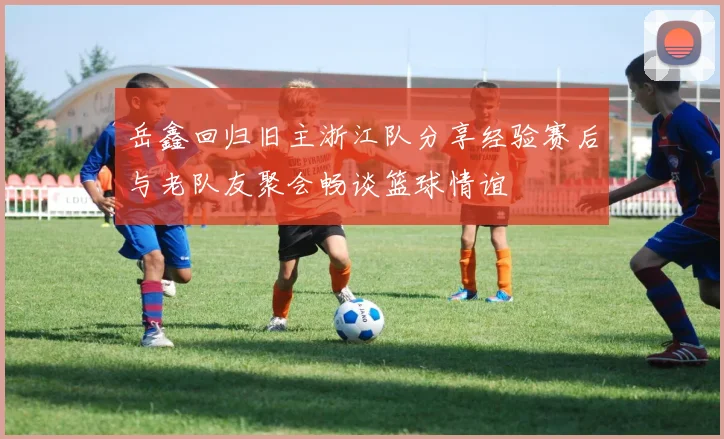 岳鑫回归旧主浙江队分享经验赛后与老队友聚会畅谈篮球情谊