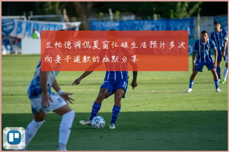 兰帕德调侃夏窗忙碌生活预计多次向妻子道歉的幽默分享