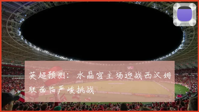 英超预测：水晶宫主场迎战西汉姆联面临严峻挑战