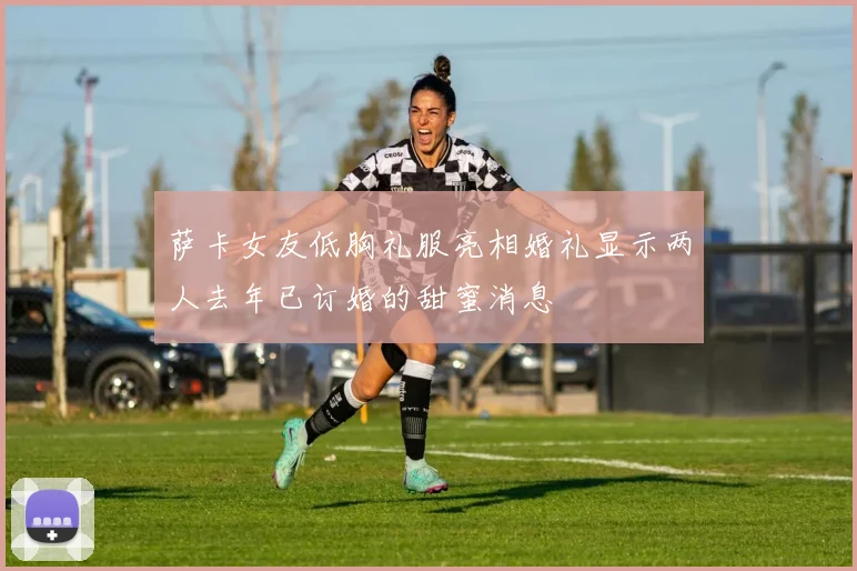 萨卡女友低胸礼服亮相婚礼显示两人去年已订婚的甜蜜消息