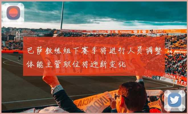 巴萨教练组下赛季将进行人员调整体能主管职位将迎新变化