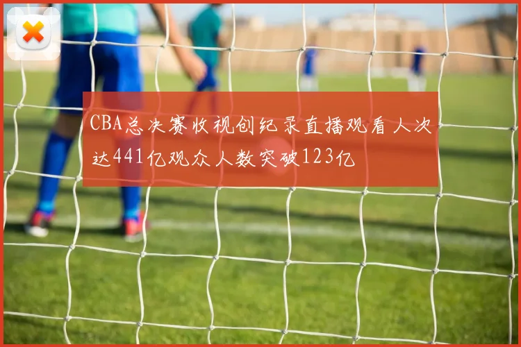 CBA总决赛收视创纪录直播观看人次达441亿观众人数突破123亿