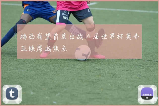 梅西有望首度出战六届世界杯奥乔亚缺席成焦点