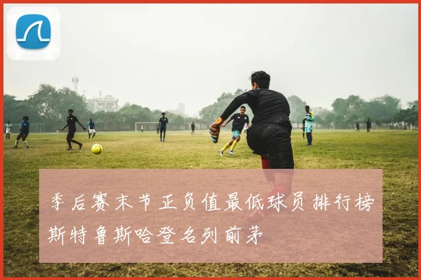 季后赛末节正负值最低球员排行榜斯特鲁斯哈登名列前茅