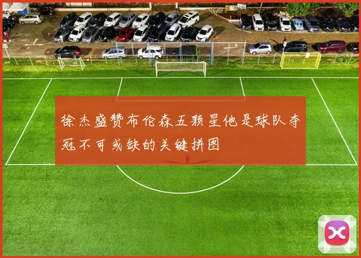 徐杰盛赞布伦森五颗星他是球队夺冠不可或缺的关键拼图