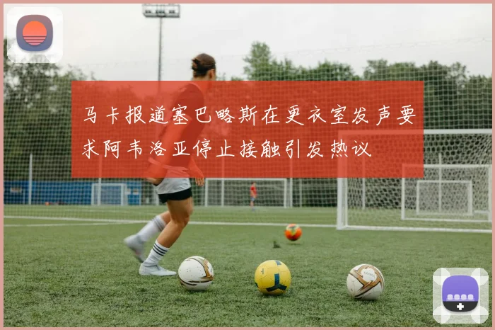 马卡报道塞巴略斯在更衣室发声要求阿韦洛亚停止接触引发热议