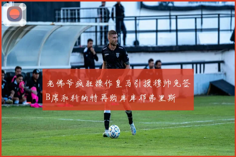 老佛爷疯狂操作皇马引援穆帅免签B席和科纳特再购库库邓弗里斯