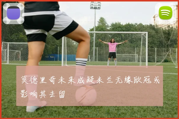 莫德里奇未来成疑米兰无缘欧冠或影响其去留