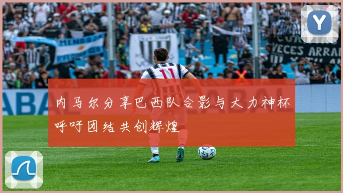 内马尔分享巴西队合影与大力神杯呼吁团结共创辉煌