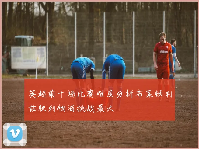 英超前十场比赛难度分析布莱顿利兹联利物浦挑战最大