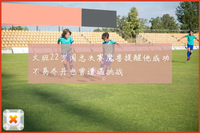文班22岁闯总决赛魔兽提醒他成功不易乔丹也曾遭遇挑战